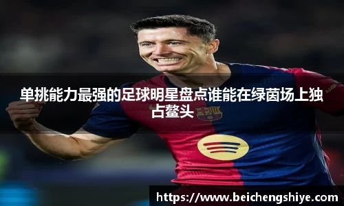 单挑能力最强的足球明星盘点谁能在绿茵场上独占鳌头