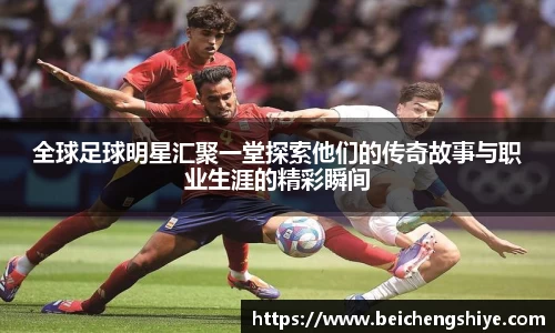 全球足球明星汇聚一堂探索他们的传奇故事与职业生涯的精彩瞬间