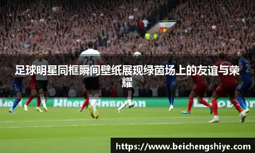 足球明星同框瞬间壁纸展现绿茵场上的友谊与荣耀