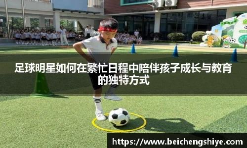 足球明星如何在繁忙日程中陪伴孩子成长与教育的独特方式